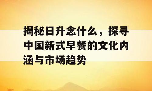揭秘日升念什么，探寻中国新式早餐的文化内涵与市场趋势