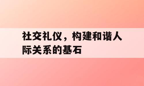 社交礼仪，构建和谐人际关系的基石