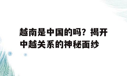 越南是中国的吗？揭开中越关系的神秘面纱