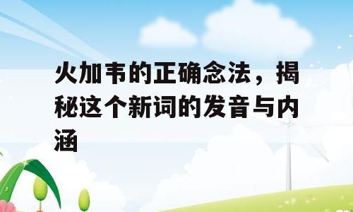 火加韦的正确念法，揭秘这个新词的发音与内涵