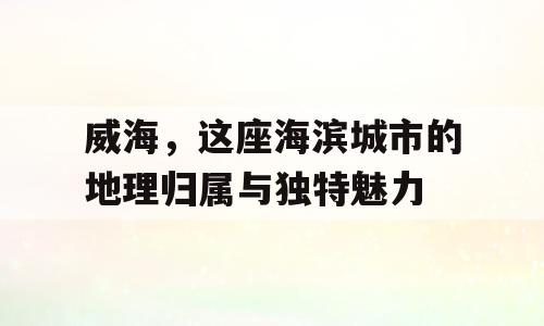 威海，这座海滨城市的地理归属与独特魅力