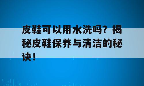 皮鞋可以用水洗吗？揭秘皮鞋保养与清洁的秘诀！
