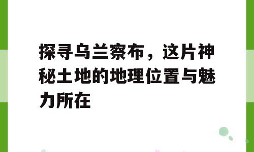 探寻乌兰察布，这片神秘土地的地理位置与魅力所在