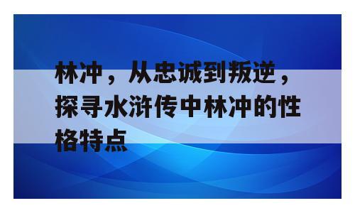 林冲，从忠诚到叛逆，探寻水浒传中林冲的性格特点