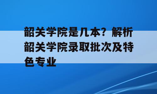 韶关学院是几本？解析韶关学院录取批次及特色专业