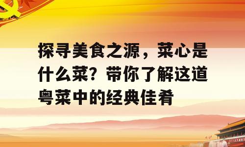 探寻美食之源，菜心是什么菜？带你了解这道粤菜中的经典佳肴