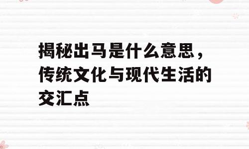 揭秘出马是什么意思，传统文化与现代生活的交汇点