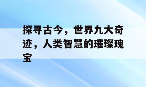 探寻古今，世界九大奇迹，人类智慧的璀璨瑰宝