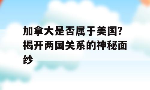 加拿大是否属于美国？揭开两国关系的神秘面纱