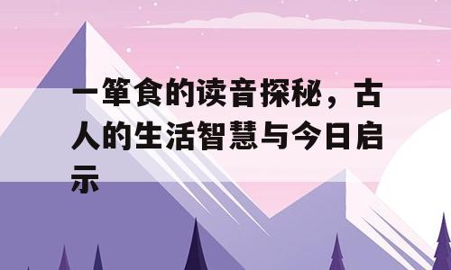 一箪食的读音探秘，古人的生活智慧与今日启示