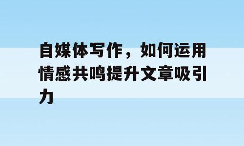 自媒体写作，如何运用情感共鸣提升文章吸引力