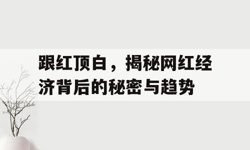 跟红顶白，揭秘网红经济背后的秘密与趋势