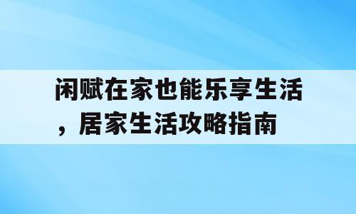 闲赋在家也能乐享生活，居家生活攻略指南