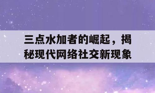三点水加者的崛起，揭秘现代网络社交新现象