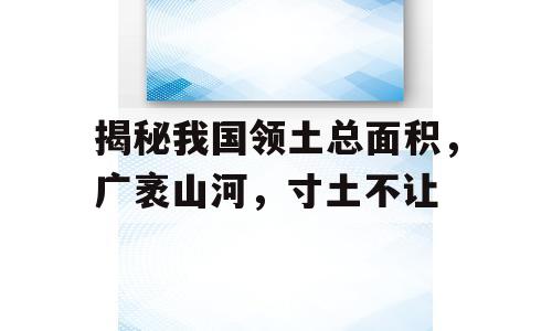 揭秘我国领土总面积，广袤山河，寸土不让