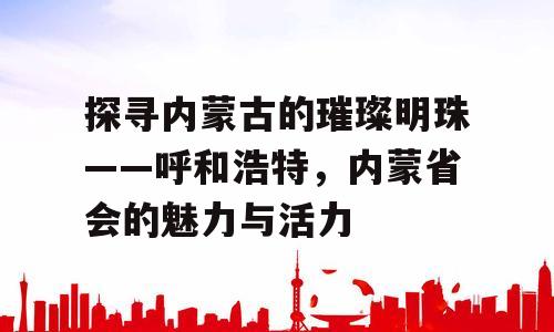 探寻内蒙古的璀璨明珠——呼和浩特，内蒙省会的魅力与活力