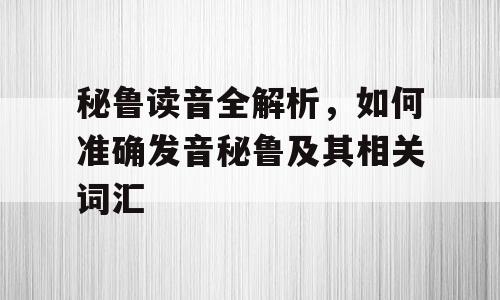 秘鲁读音全解析，如何准确发音秘鲁及其相关词汇