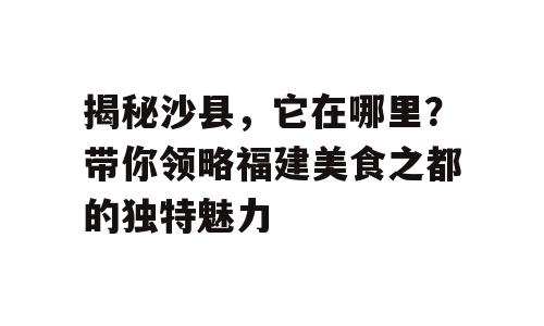 揭秘沙县，它在哪里？带你领略福建美食之都的独特魅力
