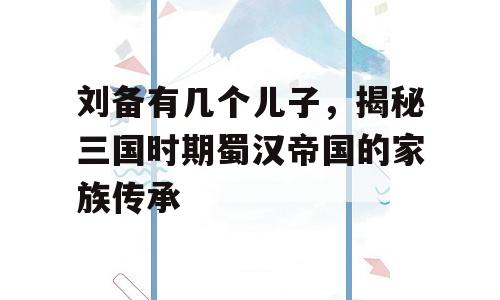 刘备有几个儿子，揭秘三国时期蜀汉帝国的家族传承