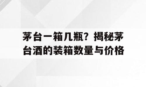 茅台一箱几瓶？揭秘茅台酒的装箱数量与价格