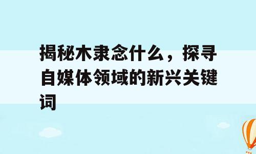 揭秘木隶念什么，探寻自媒体领域的新兴关键词