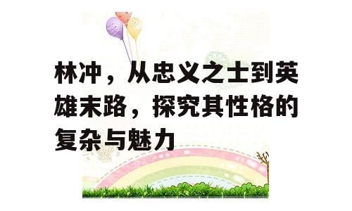 林冲，从忠义之士到英雄末路，探究其性格的复杂与魅力