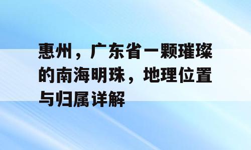 惠州，广东省一颗璀璨的南海明珠，地理位置与归属详解