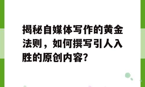 揭秘自媒体写作的黄金法则，如何撰写引人入胜的原创内容？