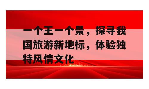 一个王一个景，探寻我国旅游新地标，体验独特风情文化