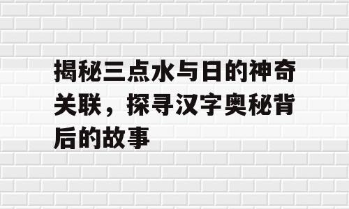 揭秘三点水与日的神奇关联，探寻汉字奥秘背后的故事