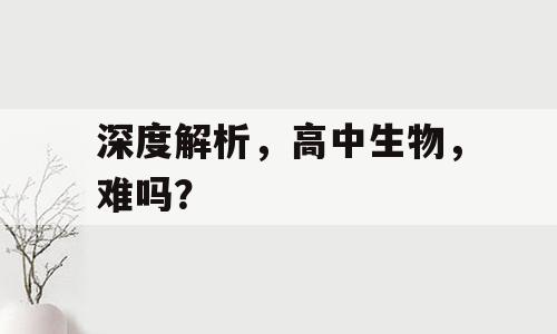深度解析，高中生物，难吗？