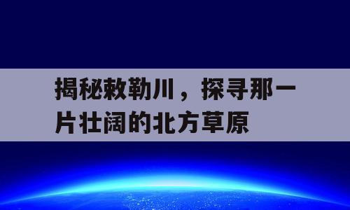 揭秘敕勒川，探寻那一片壮阔的北方草原