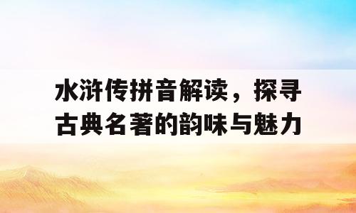 水浒传拼音解读，探寻古典名著的韵味与魅力