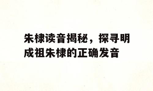 朱棣读音揭秘，探寻明成祖朱棣的正确发音