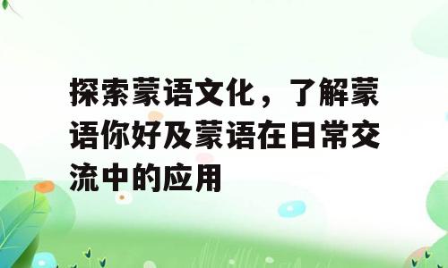 探索蒙语文化，了解蒙语你好及蒙语在日常交流中的应用
