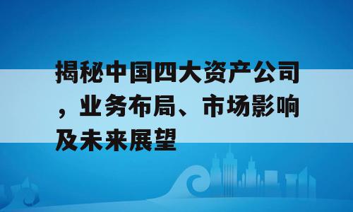 揭秘中国四大资产公司，业务布局、市场影响及未来展望