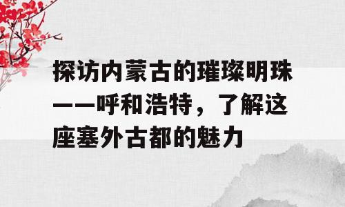 探访内蒙古的璀璨明珠——呼和浩特，了解这座塞外古都的魅力