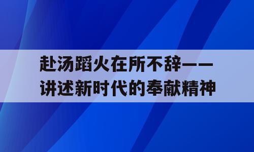 赴汤蹈火在所不辞——讲述新时代的奉献精神