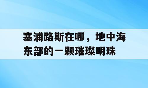 塞浦路斯在哪，地中海东部的一颗璀璨明珠