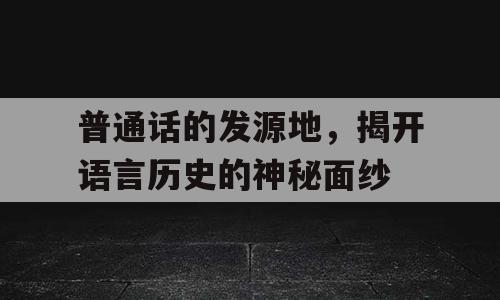 普通话的发源地，揭开语言历史的神秘面纱