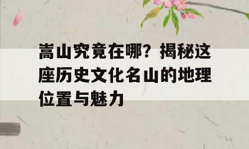 嵩山究竟在哪？揭秘这座历史文化名山的地理位置与魅力