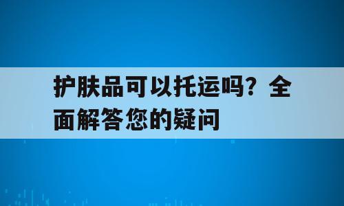 护肤品可以托运吗？全面解答您的疑问