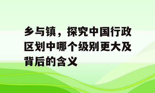 乡与镇，探究中国行政区划中哪个级别更大及背后的含义