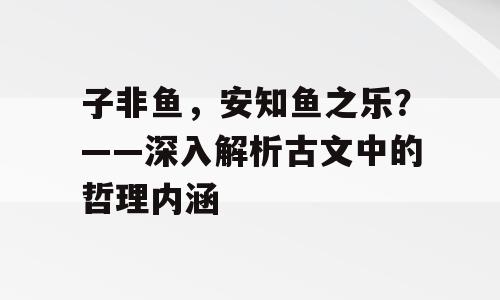 子非鱼，安知鱼之乐？——深入解析古文中的哲理内涵