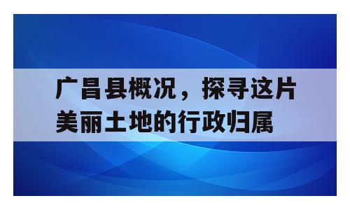广昌县概况，探寻这片美丽土地的行政归属