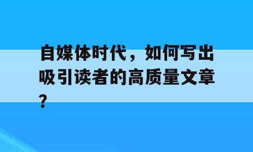 自媒体时代，如何写出吸引读者的高质量文章？
