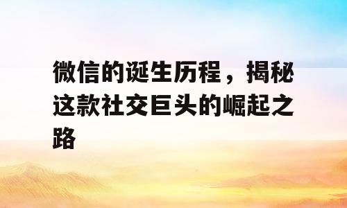 微信的诞生历程，揭秘这款社交巨头的崛起之路