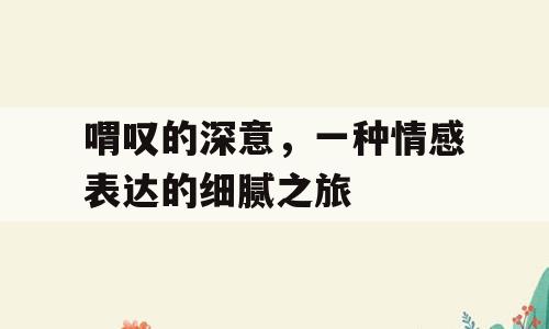 喟叹的深意，一种情感表达的细腻之旅