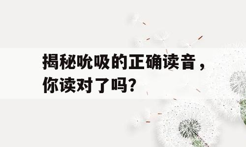 揭秘吮吸的正确读音，你读对了吗？