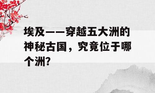 埃及——穿越五大洲的神秘古国，究竟位于哪个洲？